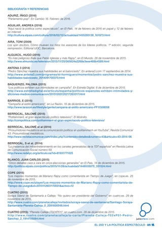 EL 20D Y LA POLÍTICA ESPECTÁCULO · 25
juliootero.com
BIBLIOGRAFÍA Y REFERENCIAS
ADURIZ, ÍÑIGO (2016)
“Parlamento pop”. En Cambio 16. Febrero de 2016.
AGUILAR, ANDREA (2016)
“Aquí nació la política como espectáculo”, en El País. 14 de febrero de 2016 en papel y 12 de febrero
en Internet.
http://cultura.elpais.com/cultura/2016/02/12/actualidad/1455285138_161973.html
AIRA, TONI (2009)
Los spin doctors. Cómo mueven los hilos los asesores de los líderes políticos, 1ª edición, segunda
reimpresión, Editorial UOC, Barcelona.
ALGUACIL, HUGO (2015)
“Es más peligroso Bale que Pablo Iglesias y más Rajoy”, en El Mundo. 26 de noviembre de 2015.
http://www.elmundo.es/television/2015/11/25/565624a3268e3eee468b4589.html
ANTENA 3 (2014)
“Pedro Sánchez muestra sus habilidades en el baloncesto”. En antena3.com 17 septiembre de 2014.
http://www.antena3.com/programas/el-hormiguero/momentos/pedro-sanchez-muestra-sus-
habilidades-baloncesto_2014091700370.html
BAQUERIZO, PALOMA (2015)
“Los políticos exhiben sus intimidades en campaña”. En Estrella Digital. 6 de diciembre de 2015.
http://www.estrelladigital.es/articulo/espanha/politicos-espanoles-exhiben-intimidades-y-
aficiones-medios-comunicacion/20151203120217263317.html
BARRIOS, E (2015)
“Campaña al estilo americano”, en La Razón. 18 de diciembre de 2015.
http://www.larazon.es/lifestyle/gente/campana-al-estilo-americano-FF11508058
BERROCAL, SALOMÉ (2015)
“Politainment, el gran espectáculo político televisivo”. El Molinillo.
http://compolitica.com/politainment-el-gran-espectaculo-politico-televisivo/
BERROCAL, SALOMÉ el al (2014)
“Prosumidores mediáticos en la comunicación política: el «politainment» en YouTube”, Revista Comunicar
43: Prosumidores mediáticos.
http://www.revistacomunicar.com/index.php?contenido=detalles&numero=43&articulo=43-2014-06
BERROCAL, S et al. (2014)
“La presencia del infoentretenimiento en los canales generalistas de la TDT española” en Revista Latina
de Comunicación Social número 69.
http://www.redalyc.org/articulo.oa?id=81931771025
BLANCO, JUAN CARLOS (2015)
“Cinco debates cara a cara en once elecciones generales” en El País. 14 de diciembre de 2015.
http://politica.elpais.com/politica/2015/11/26/actualidad/1448533075_331524.html
COPE (2015)
“Los mejores momentos de Mariano Rajoy como comentarista en Tiempo de Juego”, en cope.es. 25
de noviembre de 2015.
http://www.cope.es/player/Los-mejores-momentos-de-Mariano-Rajoy-como-comentarista-de-
Tiempo-de-Juego&id=2015112601170001&activo=12
CUATRO (2015)
Soraya Sáenz de Santamaría a Calleja: “No quiero ser presidenta del Gobierno” en cuatro.es. 29 de
noviembre de 2015.
http://www.cuatro.com/planetacalleja/invitados/soraya-saenz-de-santamaria/Santiago-Soraya-
Santamaria-Planeta-Calleja_0_2091600048.html
CUATRO (2015): “Planeta Calleja (T02XP01)”, en cuatro.com. 28 de diciembre de 2015.
ht tp://w w w.cuatro.com/planetacalleja /a-car ta /Planeta- Calleja-T02xP01-Pedro-
Sanchez_2_1914705084.html
 