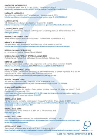 EL 20D Y LA POLÍTICA ESPECTÁCULO · 27
juliootero.com
JUNQUERA, NATALIA (2015)
“El hípster que quería votar al PP”, en El País. 7 de diciembre de 2015.
http://politica.elpais.com/politica/2015/12/07/actualidad/1449480413_244215.html
LIJTMAER, LUCÍA (2015)
“La erótica del… ¿político pop”? en eldiario.es. 1 de noviembre de 2015.
http://www.eldiario.es/cultura/fenomenos/erotica-politico-pop_0_426257998.html
LA SEXTA (2015)
“7D Debate Atresmedia”, en lasexta.com. 7 de diciembre de 2015.
http://www.lasexta.com/noticias/nacional/elecciones-generales/7d-debate-atresmedia/
LA VANGUARDIA (2015)
“Zasca de Albert Rivera a Rajoy en El Hormiguero”. En La Vanguardia. 25 de noviembre de 2015.
http://goo.gl/9Qljit
MALVAR, ANÍBAR et al. (2015)
“Albert Rivera, viaje al centro del oportunismo”. En Tinta Libre. Noviembre de 2015.
MÁRMOL, IOLANDA (2015)
“La política pop entra en campaña” en El Periódico. 16 de noviembre de 2015.
http://www.elperiodico.com/es/noticias/politica/politica-pop-entra-campana-4669687
MAZZOLENI, GIANPIETRO (1998)
La comunicación política, Alianza Editorial, Madrid.
MAZZOLENI, GIANPIETRO Y SFARDINA, ANNA (2009)
Política Pop: da Porta a Porta a L’Isola dei famosi’, Il Mulino Editores, Italia.
MÉNDEZ, LUCÍA (2015)
“Cuando el espectáculo sustituye a los programas” en El Mundo. 29 de noviembre de 2015.
http://www.elmundo.es/espana/2015/11/29/565a0adce2704e0a188b45d6.html
MONTERO, ESMERALDA (2013)
Reseña en Portal Comunicación (Dossieres) de Infoentretenimiento. El formato imparable de la era del
espectáculo, de Ferré, Carme (2013), UOC Ediciones. Barcelona.
http://www.portalcomunicacion.com/monograficos_det.asp?id=258
MORÁN, CARMEN (2015)
“El candidato como ídolo pop”. En El País. 16 de diciembre de 2016.
http://politica.elpais.com/politica/2015/12/16/actualidad/1450305036_729152.html
OLMO, JOSÉ MARÍA (2016)
“Así domina Podemos los medios: Pablo Iglesias no debe pestañear 75 veces por minuto”. En El
Confidencial. 6 de marzo de 2016.
http://www.elconfidencial.com/espana/2016-03-06/asi-domina-podemos-los-medios-pablo-no-
debe-pestanear-75-veces-por-minuto_1163357/
OTERO, JULIO (2012)
“Así fueron las dos campañas electorales en Venezuela” en El Atril. 11 de octubre de 2012.
https://marketingycomunicacionpolitica.wordpress.com/2012/10/11/asi-fueron-las-dos-campanas-
electorales-en-venezuela/#more-284
OTERO, JULIO (2016)
“Comunicación y Nueva Política en el 20D”, en El Atril. Enero de 2016.
https://goo.gl/JryCSY
OTERO, JULIO (2013)
“La comunicación política en la era del infoentretenimiento”, en el blog El Atril.
https://marketingycomunicacionpolitica.wordpress.com/2013/05/20/la-comunicacion-politica-en-
la-era-del-infoentretenimiento/
OTERO, JULIO (2013)
“Recordando al comunicador en jefe” en El Atril. 11 de abril de 2013.
https://marketingycomunicacionpolitica.wordpress.com/2013/04/11/recordando-al-comunicador-en-jefe/
 