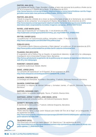 28 · EL 20D Y LA POLÍTICA ESPECTÁCULO
juliootero.com
PASTOR, ANA (2015)
“Los hobbies de Carrillo, Fraga, González y Suárez, el lado más personal de la política a finales de los
70” en el programa El Objetivo de La Sexta. 13 de diciembre de 2015.
http://www.lasexta.com/programas/el-objetivo/maldita-hemeroteca/hobbies-carrillo-fraga-
gonzalez-suarez-lado-mas-personal-politica-finales_2015121300177.html
PASTOR, ANA (2015)
“Desde la pregunta a Botella de si Aznar se desmelena hasta el baile de la Santamaría, las increíbles
imágenes de las campañas” en el programa El Objetivo de La Sexta. 13 de diciembre de 2015.
http://www.lasexta.com/programas/el-objetivo/maldita-hemeroteca/pregunta-ana-botella-aznar-
desmelena-baile-vicepresidenta-increibles-imagenes-campanas_2015121300175.html
PATIÑO, JOSÉ MARÍA (2015)
“¡Que siga el espectáculo!” en Cadena Ser. 11 de diciembre de 2015.
http://cadenaser.com/programa/2015/12/11/hoy_por_hoy/1449817113_578262.html
PEYTIBI, XAVIER (2012)
“La política pop” en Comunicación política, campañas y redes. 17 de junio de 2012.
http://www.xavierpeytibi.com/2012/06/17/la-politica-pop/
PÚBLICO (2015)
“TVE prohíbe a Bertín Osborne entrevistar a Pablo Iglesias”, en publico.es. 26 de noviembre de 2015.
http://www.publico.es/sociedad/tve-prohibe-bertin-osborne-entrevistar.html
PUJADAS, EVA (2012-2015)
El surgimiento de la Política Pop en España: el espectáculo televisivo, la web 2.0 y los videojuegos,
Investigación de la Universidad Pompeu Fabra. Barcelona.
http://unica.upf.edu/es/el-surgimiento-de-la-politica-pop-en-espana-el-espectaculo-televisivo-la-
web-20-y-los-videojuegos
RAMONET, IGNACIO (2000)
La golosina audiovisual, Debate, Madrid.
SÁINZ, JORGE (2015)
“La campaña del espectáculo” en El Español. 26 de noviembre de 2015.
http://www.elespanol.com/enfoques/20151126/82241795_0.html
SALMON, CRISTIAN (2011)
La estrategia de Sherezade. Apostillas a Storytelling, 1ª edición, Ediciones Península, Barcelona.
SALMON, CHRISTIAN (2007)
Storytelling, la máquina de fabricar historias y formatear mentes, 4ª edición, Ediciones Península,
Barcelona.
SARTORI, GIOVANNI (1997)
Homo videns, la sociedad teledirigida, Taurus, 2ª edición, Buenos Aires.
SANTIAGO, JORGE Y CARPIO, JOSÉ ÁNGEL (2010)
Gestión actual del consultor político, LID Editorial Empresarial, Madrid.
SENNETT, RICHARD (1977)
El declive del hombre público, 1ª edición, Editorial Anagrama, Barcelona.
SILVESTRE, JAVIER (2014)
“Pedro Sánchez llama a Jorge Javier Vázquez para hablar del Toro de la Vega”, en La Vanguardia. 17
de septiembre de 2014.
http://www.lavanguardia.com/television/personajes/20140917/54415134924/pedro-sanchez-jorge-
javier-salvame-llamada.html
TELECINCO (2015)
“Ana Rosa pasa 24 horas con hablo Iglesias”. En Telecinco.es 7 de septiembre de 2015.
http://www.telecinco.es/elprogramadeanarosa/ana-rosa-quintana/ana-rosa-pasa-24-horas-con-
pablo-iglesias_5_2048100001.html
 