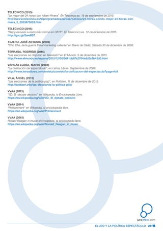 EL 20D Y LA POLÍTICA ESPECTÁCULO · 29
juliootero.com
TELECINCO (2015)
“Lo mejor del 24 horas con Albert Rivera”. En Telecinco.es. 18 de septiembre de 2015.
http://www.telecinco.es/elprogramadeanarosa/politica/24-horas-con/lo-mejor-24-horas-con-
rivera_5_2053875003.html
TELECINCO (2015)
“Rajoy desvela su lado más íntimo en QTTF”. En telencinco.es. 12 de diciembre de 2015.
http://goo.gl/SweRS7
TEJERO, JOSÉ ANTONIO (2006)
“Chic Che, de la guerra fría al marketing caliente” en Diario de Cádiz. Sábado 30 de diciembre de 2006.
TERRASA, RODRIGO (2015)
“Las elecciones se disputan en televisión” en El Mundo. 5 de diciembre de 2015.
http://www.elmundo.es/espana/2015/12/05/5661db87e2704edd2c8b45d0.html
VARGAS LLOSA, MARIO (2008)
“La civilización del espectáculo”, en Letras Libres. Septiembre de 2008.
http://www.letraslibres.com/revista/convivio/la-civilizacion-del-espectaculo?page=full
VILA, ÁNGEL (2015)
“Las elecciones de la política pop”, en Politizen, 11 de diciembre de 2015.
http://politizen.info/las-elecciones-la-politica-pop/
VVAA (2015)
“7D: El debate decisivo” en Wikipedia, la Enciclopedia Libre.
https://es.wikipedia.org/wiki/7D:_El_debate_decisivo
VVAA (2014)
“Politainment” en Wikipedia, la enciclopedia libre.
https://en.wikipedia.org/wiki/Politainment
VVAA (2015)
Ronald Reagan in music en Wikipedia, la enciclopedia libre.
https://en.wikipedia.org/wiki/Ronald_Reagan_in_music
 