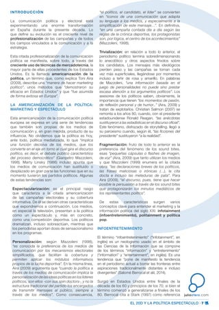 EL 20D Y LA POLÍTICA ESPECTÁCULO · 7
juliootero.com
INTRODUCCIÓN
La comunicación política y electoral está
experimentando una enorme transformación
en España durante la presente década. Lo
que define su evolución es el creciente nivel de
profesionalización de las campañas y de todos
los campos vinculados a la comunicación y a la
estrategia.
Esta citada profesionalización de la comunicación
política se manifiesta, sobre todo, a través del
creciente uso de técnicas de mercadotecnia, la
mayor parte de ellas procedentes de los Estados
Unidos. Es la llamada americanización de la
política, un término que, como explica Toni Aira
(2009), describe una “manera de hacer marketing
político”, unos métodos que “demostraron su
eficacia en Estados Unidos” y que “fue asumida
de forma exitosa en Europa”.
LA AMERICANIZACIÓN DE LA POLÍTICA:
MARKETING Y ESPECTÁCULO
Esta americanización de la comunicación política
europea se expresa en una serie de tendencias
que también son propias de los medios de
comunicación y, en gran medida, producto de su
influencia. No olvidemos que la política es hoy,
ante todo, política mediatizada, lo que “implica
una función decisiva de los medios, que los
convierte en el eje en torno al cual gira el discurso
político, es decir, el debate público característico
del proceso democrático” (Gianpetro Mazzoleni,
1998). Marty Linsky (1986) incluso apunta que
los medios de comunicación han sustituido o
desplazado en gran parte las funciones que en su
momento tuvieron los partidos políticos. Algunas
de estas tendencias son:
Espectacularización: es el principal rasgo
que caracteriza a la citada americanización
de las campañas electorales y su cobertura
informativa. De él se derivan otras características
que expondremos a continuación. Los medios,
en especial la televisión, presentan a la política
como un espectáculo y, más en concreto,
como una competición deportiva. Los políticos
dramatizan, incluso sobreactúan, mientras que
los periodistas aportan dosis de sensacionalismo
en los programas.
Personalización: según Mazzoleni (1998),
“es conocida la preferencia de los medios de
comunicación por los mecanismos electorales
simplificados, que facilitan la cobertura y
permiten aplicar los módulos informativos
propios de la lucha deportiva”. En la misma línea,
Aira (2009) argumenta que “cuando la política a
través de los medios de comunicación implica la
personalización de las ideas políticas en los líderes
políticos, son ellos -con sus spin doctors-, y no la
estructura tradicional del partido los encargados
de transmitir mensajes al público, siempre a
través de los medios”. Como consecuencia,
“el político, el candidato, el líder” se convierten
en “iconos de una comunicación que adapta
su lenguaje a los medios, y especialmente a la
simplificación de este mensaje…”. En definitiva,
“en una campaña contada día a día según las
reglas de la crónica deportiva, los protagonistas
son, por lógica, el centro de los acontecimientos”
(Mazzoleni, 1998).
Trivialización: en relación a todo lo anterior, el
periodismo político termina sobredimensionando
lo anecdótico y otros aspectos frívolos sobre
los candidatos. Los mensajes más ideológicos
pierden peso y las campañas se tornan cada
vez más superficiales, llegándose por momentos
incluso a teñir de rosa y amarillo. En palabras
de Mazzoleni, “una información basada en el
juego de personalidades no puede sino prestar
escasa atención a los argumentos políticos”. Los
asesores de los políticos saben, obviamente, la
importancia que tienen “los momentos de pasión,
de reflexión personal y de humor...” (Aira, 2009) y
tratan de explotarlos. Christian Salmon (2007) se
remonta a los años 80, cuando, con el presidente
estadounidense Ronald Reagan, “las anécdotas
sustituyeron a las estadísticas en el discurso oficial”.
Este fenómeno, disfrazado de storytelling, llegó a
su paroxismo cuando, según él, “las ficciones del
presidente” sustituyeron “a la realidad”.
Fragmentación: fruto de todo lo anterior es la
preferencia del fenómeno de los sound bites,
esas “pequeñas cápsulas o flashes de imagen,
de voz” (Aira, 2009) que tanto utilizan los medios
y que Mazzoleni (1999) enumera en la citada
obra: “las declaraciones breves de los políticos,
las frases maliciosas o irónicas (…), la cita
docta e incluso las meteduras de pata”. Para
Aira (2009), “el discurso, pues, tiene que hacer
posible la persuasión a través de los sound bites
que protagonizarán los minutos mediáticos de
los representantes político”.
De estas características surgen varios
conceptos clave para entender el marketing y la
información política del siglo XXI: infotainment
(infoentretenimiento), politainment y política
pop.
INFOENTRETENIMIENTO
El término “infoentretenimiento” (“infotainment”, en
inglés) es un neologismo usado en el ámbito de
las Ciencias de la Información que se compone
de los términos “información” y “entretenimiento”
(“information” y “entertainment”, en inglés). Es una
tendencia que “pone de manifiesto la tendencia
en el periodismo actual a borrar las fronteras entre
aspiraciones tradicionalmente distantes e incluso
divergentes” (Salomé Berrocal et alii, 2014).
Surgió en Estados Unidos entre finales de la
década de los 60 y principios de los 70, si bien el
término comenzó a generalizarse a finales de los
80. Berrocal cita a Stark (1997) como referencia
 
