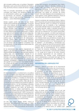 EL 20D Y LA POLÍTICA ESPECTÁCULO · 9
juliootero.com
del concepto política pop: el profesor Gianpietro
Mazzoleni, autor, junto a Anna Sfardina de ‘Política
Pop: da Porta a Porta a L’Isola dei famosi’ (2009).
Para el consultor barcelonés se trata de “un
concepto que define una tendencia dentro de
la comunicación política que consiste en tratar
la información, los eventos, las apariciones, la
gestión y todo lo que envuelve, finalmente, a la
política… como infoentretenimiento”. 
Desde nuestro punto de vista, lo que Xavier
Peytibi (2012) entiende por politainment se ajusta
más a los matices de lo que significa la política
pop: “integración entre política y cultura popular”.
Peytibi también hace referencia a cuando “el
político aparece como un ídolo pop”. Para nosotros
el matiz diferenciador entre politainment y política
pop está en la dimensión cultural de la segunda,
más allá de lo meramente televisivo o mediático.
En esta línea, Iolanda Mármol (2015) vincula la
política pop a “la proliferación de videojuegos,
memes, cómics, fakes,  programas de televisión
por internet e ilustraciones”, los cuales “emergen
con tal fuerza que los expertos consideran que
ha desplazado ya a las campañas tradicionales de
los viejos partidos”.
En la mencionada obra, escrita originalmente en
italiano y sin traducción al castellano, Mazzoleni y
Sfardina (2009) desarrollan lo que para ellos significa
política pop: una transformación basada en la
televisión en la que “los hechos, las personas, las
historias y las palabras que pertenecen al reino de
la política y que tradicionalmente son sinónimo de
seriedad, complejidad y distancia de la vida diaria
de la gente” se convierten en “una realidad familiar,
en un tema de discusión y en una fuente de interés,
curiosidad y entretenimiento como cualquier otra
historia que pertenece al mundo del espectáculo”.
ORÍGENES DEL POLITAINMENT
El infoentretenimiento, el politainment y la política
pop son conceptos que responden a la tendencia
de los medios de comunicación a espectacularizar,
personalizar, simplificar y trivializar la información
política, así como a la preponderancia de las
emociones en el ámbito político. Más allá de las
corrientes sensacionalistas que podamos hallar en
el protoperiodismo y en las estrategias utilizadas
por gobernantes pretéritos para conectar con
el pueblo, hablamos, por tanto, de fenómenos
contemporáneos e incluso posmodernos, que
surgen en el contexto de lo que Guy Debord llama
‘La sociedad del espectáculo’ (1967). Aunque son
fenómenos que se generalizan en la década de los
80 en Estados Unidos y 90 en Europa, hunden sus
raíces entre los años 60 y 70, cuando la televisión
emerge como el medio por antonomasia.
Un hito que, según Aguilar (2016), marcó el
nacimiento del politainment tuvo lugar en 1968.
Nos referimos al careo entre los dos intelectuales
estadounidenses más provocadores de la escena
política del momento, el progresista Gore Vidal y
el conservador William F. Buckley, emitido por la
cadena ABC con motivo de la cobertura de las
elecciones primarias. En palabras de Aguilar,
“nunca hasta entonces las televisiones habían
convertido sus platós en canchas de boxeo
verbal”. Con este debate se dio el pistoletazo a un
nuevo género, a ese “gallinero televisivo” al que ya
hace años que nos hemos acostumbrado.
Desde la vertiente del marketing político, Salmon
(2011) recuerda como el sociólogo estadounidense
Richard Sennett (1977) ya anticipó la creciente
importancia que la biografía y las cualidades
personales del líder tienen en la sociedad: “puede
ser bueno sencillo, cálido, o también bonachón y
sofisticado. Pero, si consigue persuadir a la gente
para que se interese por sus gustos personales,
los trajes de su esposa, o el amor que siente por
los perros, la cegará y dominará como un individuo
demoníaco”. Así, el trabajo de un político “no
nos interesa hasta que percibimos el papel de la
personalidad en la lucha política”. Salmon (2007)
liga el infoentrenimiento a la “ficcionalización de
la realidad” y al storytelling o narratología que,
sobre todo, desde los años 90 se practica desde
el poder. Desde un punto de vista bastante crítico,
asegura que “la ficcionalización de la realidad
en todos los terrenos (marketing, managment,
medios de comunicación, comunicación política)
(…) no surge de la nada en los años noventa:
se inscribe lógicamente en una tradición de
manipulación de mentes cuyos fundamentos
fueron establecidos a principios del siglo XIX por
los teóricos norteamericanos del marketing y la
propaganda”.
REFERENTES DEL LIDERAZGO POP
Debord y Salmon coinciden en la importancia
del espectáculo y los medios de comunicación,
que en ocasiones reducen la política -e incluso
la sociedad- a una mera representación. En
palabras de Debord, “el espectáculo no es una
colección de imágenes”, sino que “en cambio, es
una relación social entre la gente que es mediada
por imágenes”. Así pues, no es de extrañar que
dos de los máximos exponentes del triunfo del
politainment y el liderazgo pop sean un actor
como Ronald Reagan -en el caso de Estados
Unidos en los años 80- y un magnate de la
televisión sensacionalista como Silvio Berlusconi
-en la Europa de los 90-.
Pero el primer gran referente para el uso del
politainment se remonta a finales de los años 50 y
principios de los años 60, en los Estados Unidos.
No es casualidad que en este contexto triunfara
un presidente tan fotogénico como el demócrata
John Fitzgerald Kennedy (JFK), quien precisamente
debe su éxito a la televisión. No olvidemos que su
imagen en el debate frente a Nixon fue crucial en
la opinión que se forjaron de ambos los votantes
estadounidenses. Gracias a este medio JFK
ha pasado a la historia como un “político pop”
 