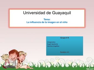 Universidad de Guayaquil
                 Tema:
 La influencia de la imagen en el niño




                                      Grupo # 9

                   Integrantes:
                   Rugel Apolonia
                   Sánchez Angélica


                                      Paralelo: A 5
 