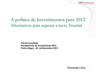 A política de Investimentos para 2012
Alternativas para superar a meta Atuarial


     Fórum Investidor
     Perspectivas de Investimento 2012
     Porto Alegre , 24 de Novembro 2011




                                          Fernando Lifsic   1
 