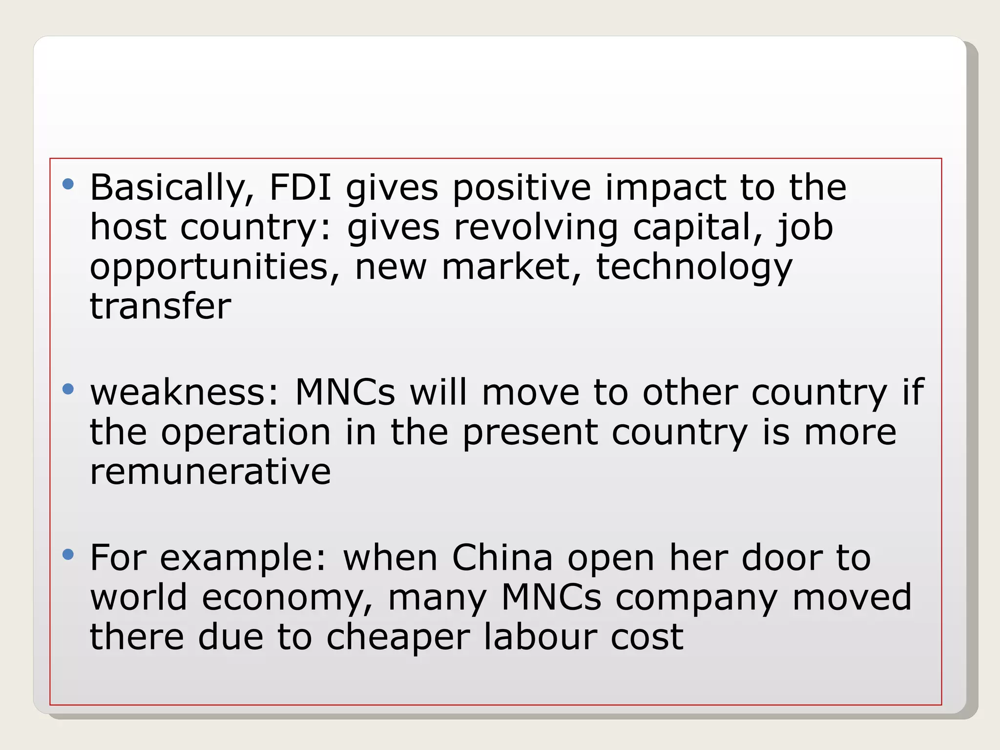 Basically, FDI gives positive impact to the host country: gives revolving capital, job opportunities, new market, technology transfer weakness: MNCs will move to other country if the operation in the present country is more remunerative For example: when China open her door to world economy, many MNCs company moved there due to cheaper labour cost 