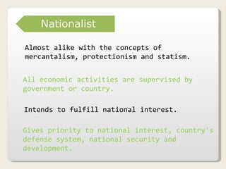 Almost alike with the concepts of mercantalism, protectionism and statism. All economic activities are supervised by government or country.   Intends to fulfill national interest. Gives priority to national interest, country's defense system, national security and development. Nationalist 