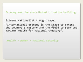 Economy must be contributed to nation building. Extreme Nationalist thought says,  “ international economy is the stage to extend the country’s mastery and the field to seek out maximum wealth for national treasury”. Wealth > power > national security 