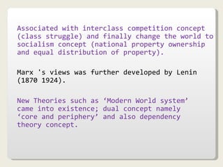 Associated with interclass competition concept (class struggle) and finally change the world to socialism concept (national property ownership and equal distribution of property). Marx 's views was further developed by Lenin (1870 1924). New Theories such as ‘Modern World system’ came into existence; dual concept namely ‘core and periphery’ and also dependency theory concept. 