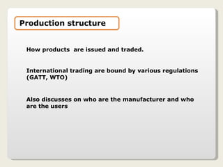 How products  are issued and traded. International trading are bound by various regulations (GATT, WTO) Also discusses on who are the manufacturer and who are the users Production structure 