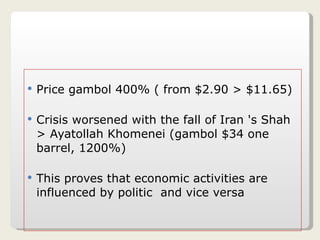 Price gambol 400% ( from $2.90 > $11.65) Crisis worsened with the fall of Iran 's Shah > Ayatollah Khomenei (gambol $34 one barrel, 1200%) This proves that economic activities are influenced by politic  and vice versa 