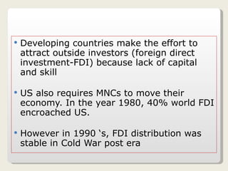 Developing countries make the effort to attract outside investors (foreign direct investment-FDI) because lack of capital and skill  US also requires MNCs to move their economy. In the year 1980, 40% world FDI encroached US. However in 1990 ‘s, FDI distribution was stable in Cold War post era 