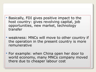 Basically, FDI gives positive impact to the host country: gives revolving capital, job opportunities, new market, technology transfer weakness: MNCs will move to other country if the operation in the present country is more remunerative For example: when China open her door to world economy, many MNCs company moved there due to cheaper labour cost 