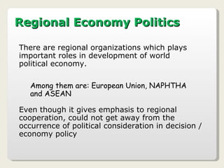 Regional Economy Politics There are regional organizations which plays important roles in development of world political economy. Among them are: European Union, NAPHTHA and ASEAN Even though it gives emphasis to regional cooperation, could not get away from the occurrence of political consideration in decision / economy policy  