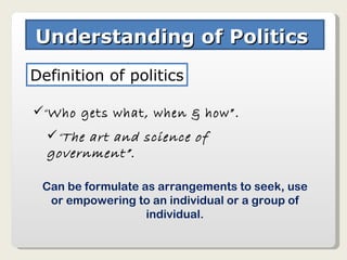 Understanding of Politics  Definition of politics “ Who gets what, when & how”. “ The art and science of government”. Can be formulate as arrangements to seek, use or empowering to an individual or a group of individual. 