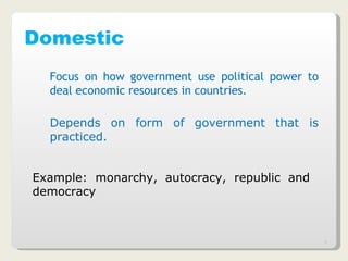 Domestic Focus on how government use political power to deal economic resources in countries. Depends on form of government that is practiced. Example: monarchy, autocracy, republic and democracy   