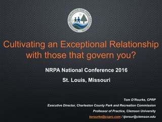 Cultivating an Exceptional Relationship
with those that govern you?
Tom O’Rourke, CPRP
Executive Director, Charleston County Park and Recreation Commission
Professor of Practice, Clemson University
torourke@ccprc.com / tjorour@clemson.edu
NRPA National Conference 2016
St. Louis, Missouri
 