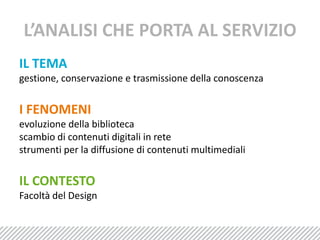 L’ANALISI CHE PORTA AL SERVIZIOIL TEMAgestione, conservazione e trasmissione della conoscenzaI FENOMENIevoluzione della bibliotecascambio di contenuti digitali in rete strumenti per la diffusione di contenuti multimedialiIL CONTESTOFacoltà del Design