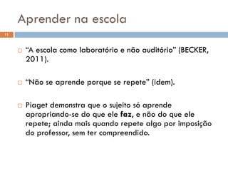 “A escola como laboratório e não auditório” (BECKER,
2011).
 “Não se aprende porque se repete” (idem).
 Piaget demonstra que o sujeito só aprende
apropriando-se do que ele faz, e não do que ele
repete; ainda mais quando repete algo por imposição
do professor, sem ter compreendido.
Aprender na escola
11
 