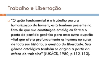 Trabalho e Libertação
14
 “O quão fundamental é o trabalho para a
humanização do homem, está também presente no
fato de que sua constituição ontológica forma o
ponto de partida genético para uma outra questão
vital que afeta profundamente os homens no curso
de toda sua história, a questão da liberdade. Sua
gênese ontológica também se origina a partir da
esfera do trabalho” (LUKÁCS, 1980, p.112-113).
 