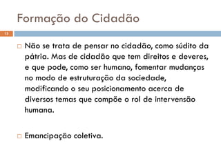 Formação do Cidadão
15
 Não se trata de pensar no cidadão, como súdito da
pátria. Mas de cidadão que tem direitos e deveres,
e que pode, como ser humano, fomentar mudanças
no modo de estruturação da sociedade,
modificando o seu posicionamento acerca de
diversos temas que compõe o rol de intervensão
humana.
 Emancipação coletiva.
 