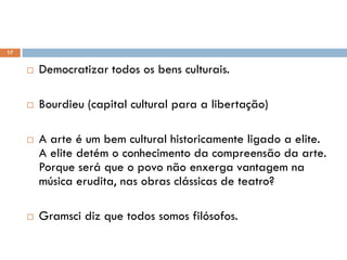  Democratizar todos os bens culturais.
 Bourdieu (capital cultural para a libertação)
 A arte é um bem cultural historicamente ligado a elite.
A elite detém o conhecimento da compreensão da arte.
Porque será que o povo não enxerga vantagem na
música erudita, nas obras clássicas de teatro?
 Gramsci diz que todos somos filósofos.
Metas pela emancipação
17
 