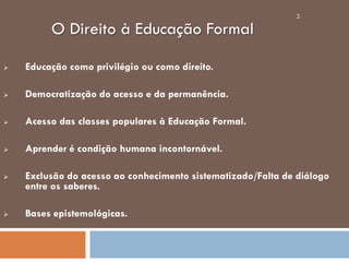 O Direito à Educação Formal
 Educação como privilégio ou como direito.
 Democratização do acesso e da permanência.
 Acesso das classes populares à Educação Formal.
 Aprender é condição humana incontornável.
 Exclusão do acesso ao conhecimento sistematizado/Falta de diálogo
entre os saberes.
 Bases epistemológicas.
2
 