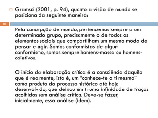  Gramsci (2001, p. 94), quanto a visão de mundo se
posiciona da seguinte maneira:
Pela concepção de mundo, pertencemos sempre a um
determinado grupo, precisamente o de todos os
elementos sociais que compartilham um mesmo modo de
pensar e agir. Somos conformistas de algum
conformismo, somos sempre homens-massa ou homens-
coletivos.
O início da elaboração crítica é a consciência daquilo
que é realmente, isto é, um “conhece-te a ti mesmo”
como produto do processo histórico até hoje
desenvolvido, que deixou em ti uma infinidade de traços
acolhidos sem análise crítica. Deve-se fazer,
inicialmente, essa análise (idem).
20
 