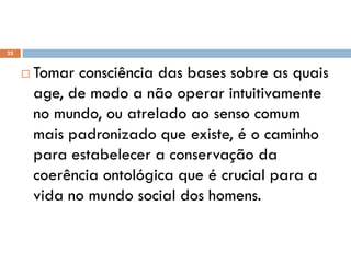  Tomar consciência das bases sobre as quais
age, de modo a não operar intuitivamente
no mundo, ou atrelado ao senso comum
mais padronizado que existe, é o caminho
para estabelecer a conservação da
coerência ontológica que é crucial para a
vida no mundo social dos homens.
22
 