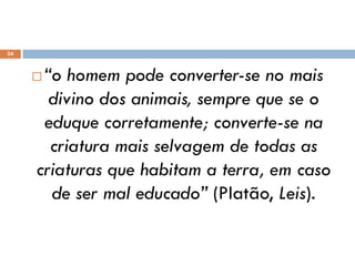  “o homem pode converter-se no mais
divino dos animais, sempre que se o
eduque corretamente; converte-se na
criatura mais selvagem de todas as
criaturas que habitam a terra, em caso
de ser mal educado” (Platão, Leis).
24
 