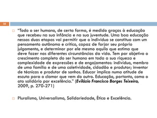  “Todo o ser humano, de certa forma, é medido graças à educação
que recebeu na sua infância e na sua juventude. Uma boa educação
nessas duas etapas vai permitir que o indivíduo se constitua com um
pensamento autônomo e crítico, capaz de forjar seu próprio
julgamento, e determinar por ele mesmo aquilo que estima que
deve fazer nas diferentes circunstâncias da vida. Tem por objetivo o
crescimento completo do ser humano em toda a sua riqueza e
complexidade de expressões e de engajamentos: indivíduo, membro
de uma família e de uma coletividade, cidadão e produtor; inventor
de técnicas e produtor de sonhos. Educar implica numa atitude de
escuta para o clamor que vem do outro. Educação, portanto, como o
ato solidário por excelência.” (Evilázio Francisco Borges Teixeira,
2009, p. 270-271)
 Pluralismo, Universalismo, Solidariedade, Ética e Excelência.
Educação Básica
25
 