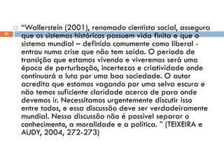  “Wallerstein (2001), renomado cientista social, assegura
que os sistemas históricos possuem vida finita e que o
sistema mundial – definido comumente como liberal -
entrou numa crise que não tem saída. O período de
transição que estamos vivendo e viveremos será uma
época de perturbação, incertezas e criatividade onde
continuará a luta por uma boa sociedade. O autor
acredita que estamos vagando por uma selva escura e
não temos suficiente claridade acerca de para onde
devemos ir. Necessitamos urgentemente discutir isso
entre todos, e essa discussão deve ser verdadeiramente
mundial. Nessa discussão não é possível separar o
conhecimento, a moralidade e a política. ” (TEIXEIRA e
AUDY, 2004, 272-273)
27
 