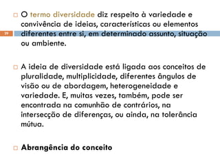  O termo diversidade diz respeito à variedade e
convivência de ideias, características ou elementos
diferentes entre si, em determinado assunto, situação
ou ambiente.
 A ideia de diversidade está ligada aos conceitos de
pluralidade, multiplicidade, diferentes ângulos de
visão ou de abordagem, heterogeneidade e
variedade. E, muitas vezes, também, pode ser
encontrada na comunhão de contrários, na
intersecção de diferenças, ou ainda, na tolerância
mútua.
 Abrangência do conceito
29
 