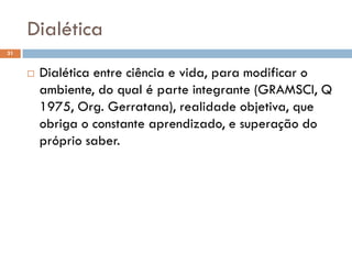 Dialética
31
 Dialética entre ciência e vida, para modificar o
ambiente, do qual é parte integrante (GRAMSCI, Q
1975, Org. Gerratana), realidade objetiva, que
obriga o constante aprendizado, e superação do
próprio saber.
 
