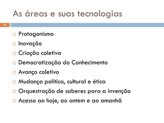 As áreas e suas tecnologias
32
 Protagonismo
 Inovação
 Criação coletiva
 Democratização do Conhecimento
 Avanço coletivo
 Mudança política, cultural e ética
 Orquestração de saberes para a invenção
 Acesso ao hoje, ao ontem e ao amanhã
 