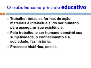 O trabalho como princípio educativo
34
 Trabalho: todas as formas de ação,
materiais e intelectuais, do ser humano
para assegurar sua existência.
 Pelo trabalho, o ser humano constrói sua
subjetividade, o conhecimento e a
sociedade; faz história;
 Processo histórico, social.
 