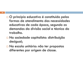 36
 O princípio educativo é constituído pelas
formas de atendimento das necessidades
educativas de cada época, segundo as
demandas da divisão social e técnica do
trabalho.
 Na sociedade capitalista: distribuição
desigual;
 Na escola unitária: não ter propostas
diferentes por origem de classe.
 