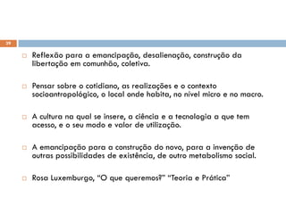 39
 Reflexão para a emancipação, desalienação, construção da
libertação em comunhão, coletiva.
 Pensar sobre o cotidiano, as realizações e o contexto
socioantropológico, o local onde habita, no nível micro e no macro.
 A cultura na qual se insere, a ciência e a tecnologia a que tem
acesso, e o seu modo e valor de utilização.
 A emancipação para a construção do novo, para a invenção de
outras possibilidades de existência, de outro metabolismo social.
 Rosa Luxemburgo, “O que queremos?” “Teoria e Prática”
 