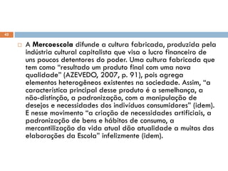  A Mercoescola difunde a cultura fabricada, produzida pela
indústria cultural capitalista que visa o lucro financeiro de
uns poucos detentores do poder. Uma cultura fabricada que
tem como “resultado um produto final com uma nova
qualidade” (AZEVEDO, 2007, p. 91), pois agrega
elementos heterogêneos existentes na sociedade. Assim, “a
característica principal desse produto é a semelhança, a
não-distinção, a padronização, com a manipulação de
desejos e necessidades dos indivíduos consumidores” (idem).
E nesse movimento “a criação de necessidades artificiais, a
padronização de bens e hábitos de consumo, a
mercantilização da vida atual dão atualidade a muitas das
elaborações da Escola” infelizmente (idem).
A ideia teórica e filosófica envolvida
42
 