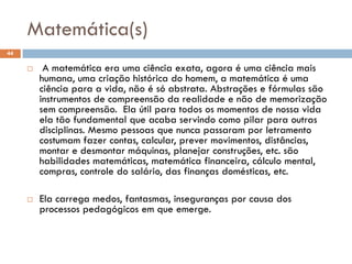 Matemática(s)
44
 A matemática era uma ciência exata, agora é uma ciência mais
humana, uma criação histórica do homem, a matemática é uma
ciência para a vida, não é só abstrata. Abstrações e fórmulas são
instrumentos de compreensão da realidade e não de memorização
sem compreensão. Ela útil para todos os momentos de nossa vida
ela tão fundamental que acaba servindo como pilar para outras
disciplinas. Mesmo pessoas que nunca passaram por letramento
costumam fazer contas, calcular, prever movimentos, distâncias,
montar e desmontar máquinas, planejar construções, etc. são
habilidades matemáticas, matemática financeira, cálculo mental,
compras, controle do salário, das finanças domésticas, etc.
 Ela carrega medos, fantasmas, inseguranças por causa dos
processos pedagógicos em que emerge.
 