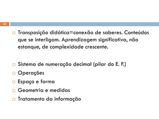 45
 Transposição didática=conexão de saberes. Conteúdos
que se interligam. Aprendizagem significativa, não
estanque, de complexidade crescente.
 Sistema de numeração decimal (pilar do E. F.)
 Operações
 Espaço e forma
 Geometria e medidas
 Tratamento da informação
 