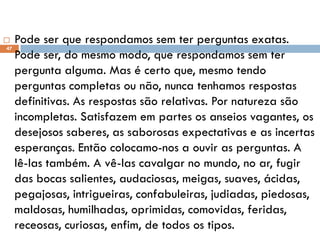  Pode ser que respondamos sem ter perguntas exatas.
Pode ser, do mesmo modo, que respondamos sem ter
pergunta alguma. Mas é certo que, mesmo tendo
perguntas completas ou não, nunca tenhamos respostas
definitivas. As respostas são relativas. Por natureza são
incompletas. Satisfazem em partes os anseios vagantes, os
desejosos saberes, as saborosas expectativas e as incertas
esperanças. Então colocamo-nos a ouvir as perguntas. A
lê-las também. A vê-las cavalgar no mundo, no ar, fugir
das bocas salientes, audaciosas, meigas, suaves, ácidas,
pegajosas, intrigueiras, confabuleiras, judiadas, piedosas,
maldosas, humilhadas, oprimidas, comovidas, feridas,
receosas, curiosas, enfim, de todos os tipos.
47
 