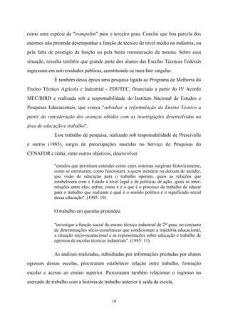 10
como uma espécie de "trampolim" para o terceiro grau. Conclui que boa parcela dos
mesmos não pretende desempenhar a função de técnico de nível médio na indústria, ou
pela falta de prestígio da função ou pela baixa remuneração da mesma. Sobre essa
situação, ressalta também que grande parte dos alunos das Escolas Técnicas Federais
ingressam em universidades públicas, constituindo-se num fato singular.
É também dessa época uma pesquisa ligada ao Programa de Melhoria do
Ensino Técnico Agrícola e Industrial - EDUTEC, financiada a partir do IV Acordo
MEC/BIRD e realizada sob a responsabilidade do Instituto Nacional de Estudos e
Pesquisas Educacionais, que visava "subsidiar a reformulação do Ensino Técnico a
partir da consideração dos avanços obtidos com as investigações desenvolvidas na
área de educação e trabalho".
Esse trabalho de pesquisa, realizado sob responsabilidade de Prescivalle
e outros (1985), surgiu de preocupações nascidas no Serviço de Pesquisas do
CENAFOR e tinha, entre outros objetivos, desenvolver
"estudos que permitam entender como estes sistemas surgiram historicamente,
como se estruturam, como funcionam, a quem atendem ou deixam de atender,
que visão de educação para o trabalho operam, quais as relações que
estabelecem com o Estado a nível legal e de políticas de ação, quais as inter-
relações entre eles; enfim, como é e o que é o processo de trabalho de educar
para o trabalho que realizam e qual é o sentido político e o significado social
dessa educação". (1985: 10)
O trabalho em questão pretendeu
"investigar a função social do ensino técnico industrial de 2o grau, no conjunto
de determinações sócio-econômicas que condicionam a trajetória educacional,
a situação sócio-ocupacional e as representações sobre educação e trabalho de
egressos de escolas técnicas industriais". (1985: 11)
As análises realizadas, subsidiadas por informações prestadas por alunos
egressos dessas escolas, procuraram estabelecer relação entre trabalho, formação
escolar e acesso ao ensino superior. Procuraram também relacionar o ingresso no
mercado de trabalho com a história de trabalho anterior à saída da escola.
 