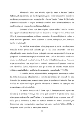 11
Mesmo não sendo uma pesquisa específica sobre as Escolas Técnicas
Federais, ela desempenha um papel importante, pois como uma das três instituições
que forneceram elementos para a pesquisa foi a Escola Técnica Federal de São Paulo,
os resultados aos quais se chegou podem ser utilizados para o estabelecimento de um
paralelo entre esta e outras Escolas Técnicas Federais.
Um outro texto é o de João Augusto Bastos (1991). Também este não
trata especificamente das Escolas Técnicas, mas sim da educação técnico-profissional.
Além de levantar as questões e problemas particulares dessa modalidade de ensino, o
autor procurou apresentar "novos caminhos a serem perseguidos pela formação
técnico-profissional".
Ao justificar a ausência de indicação positiva de novos caminhos para a
formação técnico-profissional, comenta que os que estão envolvidos com essa
educação estão presos à rotina de uma pedagogia marcada apenas pelas técnicas, e aos
que podem fazer uma investigação acadêmica falta a “práxis necessária, vivenciada
pelos trabalhadores da escola técnica e da fábrica”. Propõe inclusive que “um novo
grupo de estudiosos e de pesquisadores surja da comunidade diretamente envolvida
com a formação técnico-profissional” para que as idéias daí oriundas possam melhor
refletir as peculiaridades e tendências dessa educação especializada.(1991: 39)
O caminho traçado pelo seu trabalho passa por uma apresentação sucinta
das linhas teóricas que influenciaram as correntes da formação profissional, por uma
discussão das perspectivas e prospectivas da educação técnico-profissional e, face aos
avanços das novas tecnologias, procura estabelecer a estrutura de formação mais
apropriada para o técnico de hoje.
No tocante ao ensino de 2º Grau, a partir do esgotamento dos governos
militares e da abertura política, a ótica sob a qual esse nível de ensino estava sendo
visto passou então a sofrer modificações, e “a necessidade de um programa para o 2º.
Grau que se articulasse a partir do trabalho tomado nos termos colocados por
Gramsci, ou seja, como princípio organizador de todo o currículo” (Zibas, 1992a, p.
58), passou a estar presente na produção acadêmica.
 