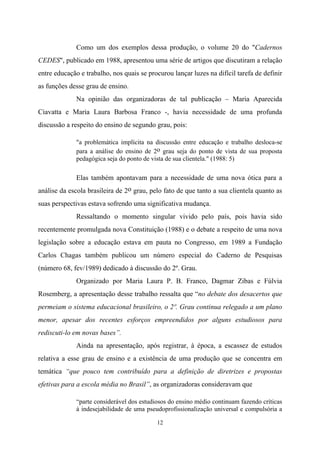 12
Como um dos exemplos dessa produção, o volume 20 do "Cadernos
CEDES", publicado em 1988, apresentou uma série de artigos que discutiram a relação
entre educação e trabalho, nos quais se procurou lançar luzes na difícil tarefa de definir
as funções desse grau de ensino.
Na opinião das organizadoras de tal publicação – Maria Aparecida
Ciavatta e Maria Laura Barbosa Franco -, havia necessidade de uma profunda
discussão a respeito do ensino de segundo grau, pois:
"a problemática implícita na discussão entre educação e trabalho desloca-se
para a análise do ensino de 2o grau seja do ponto de vista de sua proposta
pedagógica seja do ponto de vista de sua clientela." (1988: 5)
Elas também apontavam para a necessidade de uma nova ótica para a
análise da escola brasileira de 2o grau, pelo fato de que tanto a sua clientela quanto as
suas perspectivas estava sofrendo uma significativa mudança.
Ressaltando o momento singular vivido pelo país, pois havia sido
recentemente promulgada nova Constituição (1988) e o debate a respeito de uma nova
legislação sobre a educação estava em pauta no Congresso, em 1989 a Fundação
Carlos Chagas também publicou um número especial do Caderno de Pesquisas
(número 68, fev/1989) dedicado à discussão do 2º. Grau.
Organizado por Maria Laura P. B. Franco, Dagmar Zibas e Fúlvia
Rosemberg, a apresentação desse trabalho ressalta que “no debate dos desacertos que
permeiam o sistema educacional brasileiro, o 2º. Grau continua relegado a um plano
menor, apesar dos recentes esforços empreendidos por alguns estudiosos para
rediscuti-lo em novas bases”.
Ainda na apresentação, após registrar, à época, a escassez de estudos
relativa a esse grau de ensino e a existência de uma produção que se concentra em
temática “que pouco tem contribuído para a definição de diretrizes e propostas
efetivas para a escola média no Brasil”, as organizadoras consideravam que
“parte considerável dos estudiosos do ensino médio continuam fazendo críticas
à indesejabilidade de uma pseudoprofissionalização universal e compulsória a
 
