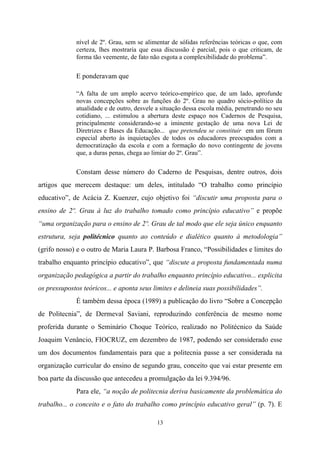 13
nível de 2º. Grau, sem se alimentar de sólidas referências teóricas o que, com
certeza, lhes mostraria que essa discussão é parcial, pois o que criticam, de
forma tão veemente, de fato não esgota a complexibilidade do problema”.
E ponderavam que
“A falta de um amplo acervo teórico-empírico que, de um lado, aprofunde
novas concepções sobre as funções do 2º. Grau no quadro sócio-político da
atualidade e de outro, desvele a situação dessa escola média, penetrando no seu
cotidiano, ... estimulou a abertura deste espaço nos Cadernos de Pesquisa,
principalmente considerando-se a iminente gestação de uma nova Lei de
Diretrizes e Bases da Educação... que pretendeu se constituir em um fórum
especial aberto às inquietações de todos os educadores preocupados com a
democratização da escola e com a formação do novo contingente de jovens
que, a duras penas, chega ao limiar do 2º. Grau”.
Constam desse número do Caderno de Pesquisas, dentre outros, dois
artigos que merecem destaque: um deles, intitulado “O trabalho como princípio
educativo”, de Acácia Z. Kuenzer, cujo objetivo foi “discutir uma proposta para o
ensino de 2º. Grau à luz do trabalho tomado como princípio educativo” e propõe
“uma organização para o ensino de 2º. Grau de tal modo que ele seja único enquanto
estrutura, seja politécnico quanto ao conteúdo e dialético quanto à metodologia”
(grifo nosso) e o outro de Maria Laura P. Barbosa Franco, “Possibilidades e limites do
trabalho enquanto princípio educativo”, que “discute a proposta fundamentada numa
organização pedagógica a partir do trabalho enquanto princípio educativo... explicita
os pressupostos teóricos... e aponta seus limites e delineia suas possibilidades”.
É também dessa época (1989) a publicação do livro “Sobre a Concepção
de Politecnia”, de Dermeval Saviani, reproduzindo conferência de mesmo nome
proferida durante o Seminário Choque Teórico, realizado no Politécnico da Saúde
Joaquim Venâncio, FIOCRUZ, em dezembro de 1987, podendo ser considerado esse
um dos documentos fundamentais para que a politecnia passe a ser considerada na
organização curricular do ensino de segundo grau, conceito que vai estar presente em
boa parte da discussão que antecedeu a promulgação da lei 9.394/96.
Para ele, “a noção de politecnia deriva basicamente da problemática do
trabalho... o conceito e o fato do trabalho como princípio educativo geral” (p. 7). E
 
