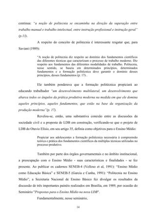 14
continua: “a noção de politecnia se encaminha na direção da superação entre
trabalho manual e trabalho intelectual, entre instrução profissional e instrução geral”
(p.13).
A respeito do conceito de politecnia é interessante resgatar que, para
Saviani (1989):
“A noção de politecnia diz respeito ao domínio dos fundamentos científicos
das diferentes técnicas que caracterizam o processo de trabalho moderno. Diz
respeito aos fundamentos das diferentes modalidades de trabalho. Politecnia,
nesse sentido, se baseia em determinados princípios, determinados
fundamentos e a formação politécnica deve garantir o domínio desses
princípios, desses fundamentos (p. 17) .
Ele também ponderava que a formação politécnica propiciará ao
educando trabalhador “um desenvolvimento multilateral, um desenvolvimento que
abarca todos os ângulos da prática produtiva moderna na medida em que ele domina
aqueles princípios, aqueles fundamentos, que estão na base da organização da
produção moderna”(p. 17).
Revelou-se, então, uma substantiva conexão entre as discussões da
sociedade civil e a proposta de LDB em construção, verificando-se que o projeto de
LDB do Otavio Elísio, em seu artigo 35, definia como objetivos para o Ensino Médio:
Propiciar aos adolescentes a formação politécnica necessária à compreensão
teórica e prática dos fundamentos científicos da múltiplas técnicas utilizadas no
processo produtivo.
Também por parte dos órgãos governamentais e no âmbito institucional,
a preocupação com o Ensino Médio - suas características e finalidades - se fez
presente. Ao publicar os cadernos SENEB-4 (Velloso et al, 1991): “Ensino Médio
como Educação Básica” e SENEB-5 (Garcia e Cunha, 1991): “Politecnia no Ensino
Médio”, a Secretaria Nacional de Ensino Básico fez divulgar os resultados da
discussão de três importantes painéis realizados em Brasília, em 1989, por ocasião do
Seminário "Propostas para o Ensino Médio na nova LDB".
Fundamentalmente, nesse seminário,
 
