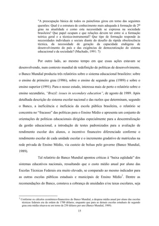 15
"A preocupação básica de todos os painelistas girou em torno das seguintes
questões: Qual é a estrutura de conhecimento mais adequada à formação de 2o
grau na atualidade e como esta necessidade se expressa na sociedade
brasileira? Que papel ocupam e que relações devem ter entre si a formação
teórica geral e a técnica-instrumental? Que tipo de formação responde às
necessidades individuais e sociais diante do desafio da rápida obsolescência
técnica, da necessidade de geração da capacidade endógena de
desenvolvimento do país e das exigências de democratização do sistema
educacional e da sociedade? (Machado, 1991: 7)
Por outro lado, ao mesmo tempo em que essas ações estavam se
desenvolvendo, num contexto mundial de redefinição de políticas de desenvolvimento,
o Banco Mundial produziu três relatórios sobre o sistema educacional brasileiro: sobre
o ensino de primeiro grau (1986), sobre o ensino de segundo grau (1989) e sobre o
ensino superior (1991). Para o nosso estudo, interessa mais de perto o relatório sobre o
ensino secundário, “Brazil: issues in secondary education”, de agosto de 1989. Após
detalhada descrição do sistema escolar nacional e das razões que determinam, segundo
o Banco, a ineficiência e ineficácia da escola pública brasileira, o relatório se
concentra no “fracasso” das políticas para o Ensino Médio e apresenta um conjunto de
orientações de políticas educacionais dirigidas especialmente para a descentralização
da gestão educacional, a introdução de testes padronizados para a avaliação de
rendimento escolar dos alunos, o incentivo financeiro diferenciado conforme o
rendimento escolar de cada unidade escolar e o incremento gradativo de matrículas na
rede privada de Ensino Médio, via custeio de bolsas pelo governo (Banco Mundial,
1989).
Tal relatório do Banco Mundial apontou críticas à “baixa eqüidade” dos
sistemas educativos nacionais, ressaltando que o custo médio anual por aluno das
Escolas Técnicas Federais era muito elevado, se comparado ao mesmo indicador para
as outras escolas públicas estaduais e municipais de Ensino Médio7
. Dentre as
recomendações do Banco, constava a cobrança de anuidades e/ou taxas escolares, seja
7 Conforme os cálculos econômico-financeiros do Banco Mundial, a despesa média anual por aluno das escolas
técnicas federais era da ordem de 1700 dólares, enquanto que para as demais escolas estaduais de segundo
grau esta média situava-se em torno de 250 dólares por ano (Banco Mundial, 1989).
 