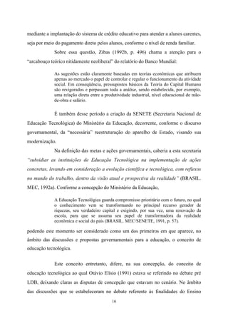 16
mediante a implantação do sistema de crédito educativo para atender a alunos carentes,
seja por meio do pagamento direto pelos alunos, conforme o nível de renda familiar.
Sobre essa questão, Zibas (1992b, p. 496) chama a atenção para o
“arcabouço teórico nitidamente neoliberal” do relatório do Banco Mundial:
As sugestões estão claramente baseadas em teorias econômicas que atribuem
apenas ao mercado o papel de controlar e regular o funcionamento da atividade
social. Em conseqüência, pressupostos básicos da Teoria do Capital Humano
são revigorados e perpassam toda a análise, sendo estabelecida, por exemplo,
uma relação direta entre a produtividade industrial, nível educacional de mão-
de-obra e salário.
É também desse período a criação da SENETE (Secretaria Nacional de
Educação Tecnológica) do Ministério da Educação, decorrente, conforme o discurso
governamental, da “necessária” reestruturação do aparelho de Estado, visando sua
modernização.
Na definição das metas e ações governamentais, caberia a esta secretaria
“subsidiar as instituições de Educação Tecnológica na implementação de ações
concretas, levando em consideração a evolução científica e tecnológica, com reflexos
no mundo do trabalho, dentro da visão atual e prospectiva da realidade” (BRASIL.
MEC, 1992a). Conforme a concepção do Ministério da Educação,
A Educação Tecnológica guarda compromisso prioritário com o futuro, no qual
o conhecimento vem se transformando no principal recurso gerador de
riquezas, seu verdadeiro capital e exigindo, por sua vez, uma renovação da
escola, para que se assuma seu papel de transformadora da realidade
econômica e social do país (BRASIL. MEC/SENETE, 1991, p. 57).
podendo este momento ser considerado como um dos primeiros em que aparece, no
âmbito das discussões e propostas governamentais para a educação, o conceito de
educação tecnológica.
Este conceito entretanto, difere, na sua concepção, do conceito de
educação tecnológica ao qual Otávio Elísio (1991) estava se referindo no debate pré
LDB, deixando claras as disputas de concepção que estavam no cenário. No âmbito
das discussões que se estabeleceram no debate referente às finalidades do Ensino
 