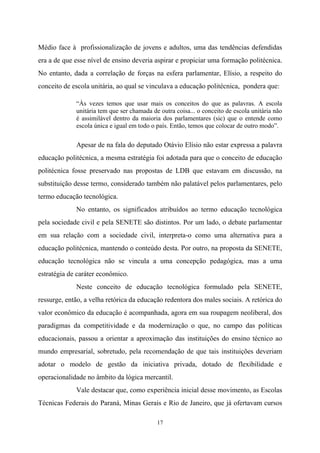 17
Médio face à profissionalização de jovens e adultos, uma das tendências defendidas
era a de que esse nível de ensino deveria aspirar e propiciar uma formação politécnica.
No entanto, dada a correlação de forças na esfera parlamentar, Elísio, a respeito do
conceito de escola unitária, ao qual se vinculava a educação politécnica, pondera que:
“Às vezes temos que usar mais os conceitos do que as palavras. A escola
unitária tem que ser chamada de outra coisa... o conceito de escola unitária não
é assimilável dentro da maioria dos parlamentares (sic) que o entende como
escola única e igual em todo o país. Então, temos que colocar de outro modo”.
Apesar de na fala do deputado Otávio Elísio não estar expressa a palavra
educação politécnica, a mesma estratégia foi adotada para que o conceito de educação
politécnica fosse preservado nas propostas de LDB que estavam em discussão, na
substituição desse termo, considerado também não palatável pelos parlamentares, pelo
termo educação tecnológica.
No entanto, os significados atribuídos ao termo educação tecnológica
pela sociedade civil e pela SENETE são distintos. Por um lado, o debate parlamentar
em sua relação com a sociedade civil, interpreta-o como uma alternativa para a
educação politécnica, mantendo o conteúdo desta. Por outro, na proposta da SENETE,
educação tecnológica não se vincula a uma concepção pedagógica, mas a uma
estratégia de caráter econômico.
Neste conceito de educação tecnológica formulado pela SENETE,
ressurge, então, a velha retórica da educação redentora dos males sociais. A retórica do
valor econômico da educação é acompanhada, agora em sua roupagem neoliberal, dos
paradigmas da competitividade e da modernização o que, no campo das políticas
educacionais, passou a orientar a aproximação das instituições do ensino técnico ao
mundo empresarial, sobretudo, pela recomendação de que tais instituições deveriam
adotar o modelo de gestão da iniciativa privada, dotado de flexibilidade e
operacionalidade no âmbito da lógica mercantil.
Vale destacar que, como experiência inicial desse movimento, as Escolas
Técnicas Federais do Paraná, Minas Gerais e Rio de Janeiro, que já ofertavam cursos
 