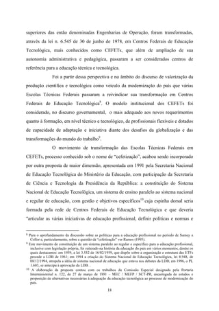 18
superiores das então denominadas Engenharias de Operação, foram transformadas,
através da lei n. 6.545 de 30 de junho de 1978, em Centros Federais de Educação
Tecnológica, mais conhecidos como CEFETs, que além de ampliação de sua
autonomia administrativa e pedagógica, passaram a ser considerados centros de
referência para a educação técnica e tecnológica.
Foi a partir dessa perspectiva e no âmbito do discurso de valorização da
produção científica e tecnológica como veículo da modernização do país que várias
Escolas Técnicas Federais passaram a reivindicar sua transformação em Centros
Federais de Educação Tecnológica8
. O modelo institucional dos CEFETs foi
considerado, no discurso governamental, o mais adequado aos novos requerimentos
quanto à formação, em nível técnico e tecnológico, de profissionais flexíveis e dotados
de capacidade de adaptação e iniciativa diante dos desafios da globalização e das
transformações do mundo do trabalho9
.
O movimento de transformação das Escolas Técnicas Federais em
CEFETs, processo conhecido sob o nome de “cefetização”, acabou sendo incorporado
por outra proposta de maior dimensão, apresentada em 1991 pela Secretaria Nacional
de Educação Tecnológica do Ministério da Educação, com participação da Secretaria
de Ciência e Tecnologia da Presidência da República: a constituição do Sistema
Nacional de Educação Tecnológica, um sistema de ensino paralelo ao sistema nacional
e regular de educação, com gestão e objetivos específicos10
cuja espinha dorsal seria
formada pela rede de Centros Federais de Educação Tecnológica e que deveria
"articular as várias iniciativas de educação profissional, definir políticas e normas e
8 Para o aprofundamento da discussão sobre as políticas para a educação profissional no período de Sarney a
Collor e, particularmente, sobre a questão da “cefetização” ver Ramos (1995).
9 Este movimento de constituição de um sistema paralelo ao regular e específico para a educação profissional,
inclusive com legislação própria, foi reiterado na história da educação do país em vários momentos, dentre os
quais destacamos: em 1959, a lei 3.552 de 16/02/1959, que dispõe sobre a organização e estrutura das ETFs
precede a LDB de 1961; em 1994 a criação do Sistema Nacional de Educação Tecnológica, lei 8.948, de
08/12/1994, atropela a idéia de sistema nacional de educação que estava nos debates da LDB; em 1996, o PL
1.603, se antecipa à aprovação da LDB. .
10 A elaboração da proposta contou com os trabalhos da Comissão Especial designada pela Portaria
Interministerial n. 122, de 27 de março de 1991 – MEC / MEFP / SCT-PR, encarregada de estudos e
proposição de alternativas necessárias à adequação da educação tecnológica ao processo de modernização do
país.
 